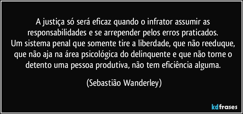 A justiça só será eficaz quando o infrator assumir as responsabilidades e se arrepender pelos erros praticados. 
Um sistema penal que somente tire a liberdade, que não reeduque, que não aja na área psicológica do delinquente e que não torne o detento uma pessoa produtiva, não tem eficiência alguma. (Sebastião Wanderley)