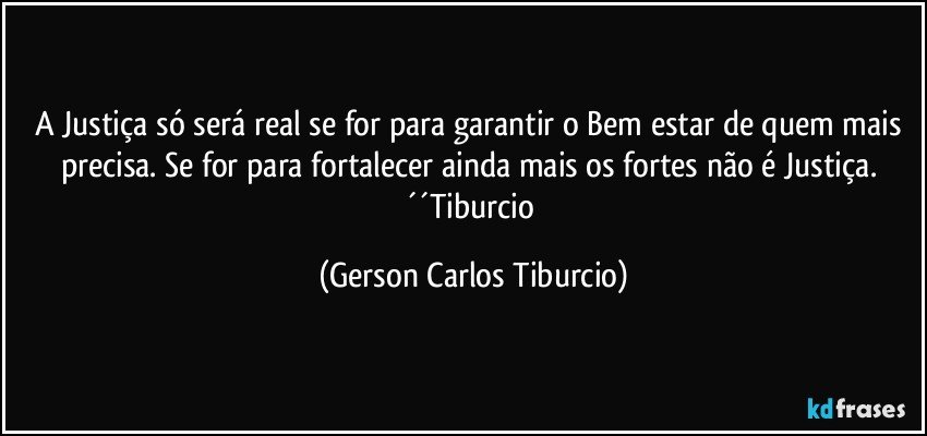 A Justiça só será real se for para garantir o Bem estar de quem mais precisa. Se for para fortalecer ainda mais os fortes não é Justiça. ´´Tiburcio (Gerson Carlos Tiburcio)