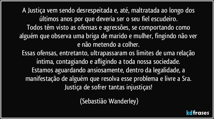 A Justiça vem sendo desrespeitada e, até, maltratada ao longo dos últimos anos por que deveria ser o seu fiel escudeiro. 
Todos têm visto as ofensas e agressões, se comportando como alguém que observa uma briga de marido e mulher, fingindo não ver e não metendo a colher. 
Essas ofensas, entretanto, ultrapassaram os limites de uma relação íntima, contagiando e afligindo a toda nossa sociedade. 
Estamos aguardando ansiosamente, dentro da legalidade, a manifestação de alguém que resolva esse problema e livre a Sra. Justiça de sofrer tantas injustiças! (Sebastião Wanderley)