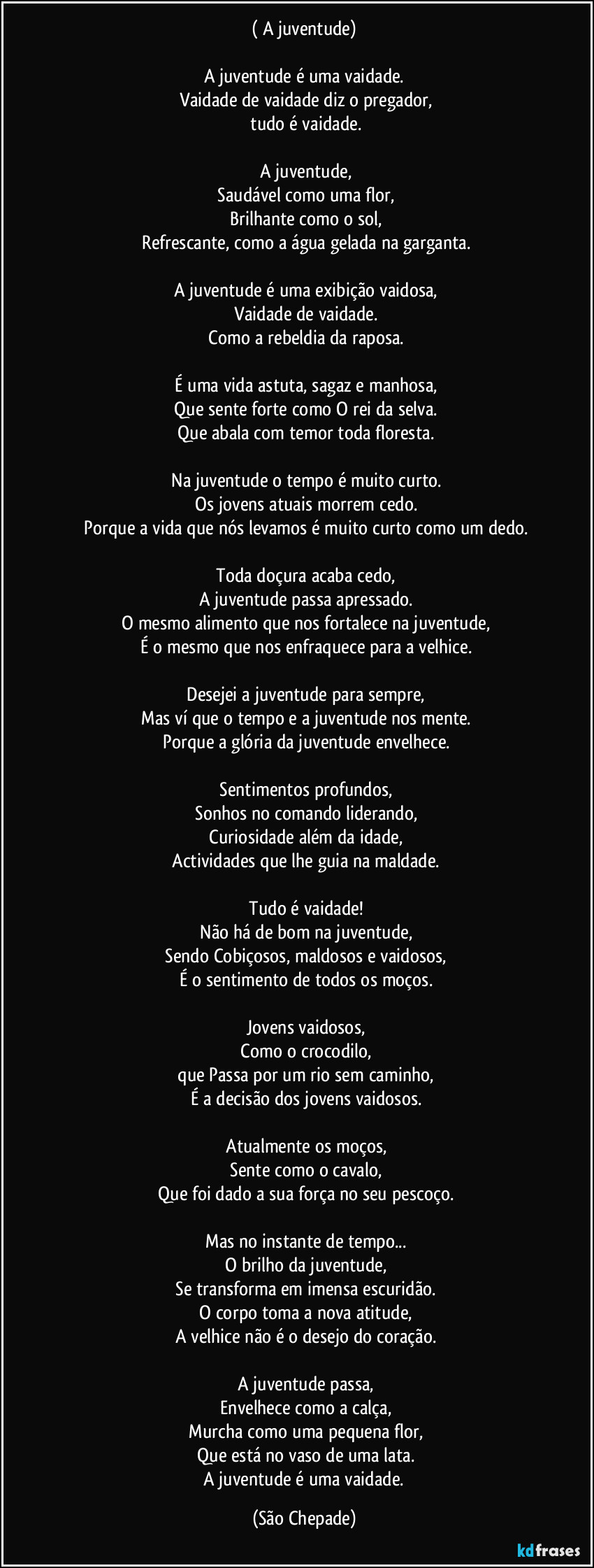 (‎A juventude)

A juventude é uma vaidade.
‎Vaidade de vaidade diz o pregador,
‎tudo é vaidade.
‎
‎A juventude,
‎Saudável como uma flor,
‎Brilhante como o sol,
‎Refrescante, como a água gelada na garganta.
‎
‎A juventude é uma exibição vaidosa,
‎Vaidade de vaidade.
‎Como a rebeldia da raposa.
‎
‎É uma vida astuta, sagaz e manhosa,
‎Que sente forte como O rei da selva.
‎Que abala com temor toda floresta.
‎
‎Na juventude o tempo é muito curto.
‎Os jovens atuais morrem cedo.
‎Porque a vida que nós levamos é muito curto como um dedo.
‎
‎Toda doçura acaba cedo,
‎A juventude passa apressado.
‎O mesmo alimento que nos fortalece na juventude,
‎É o mesmo que nos enfraquece para a velhice.
‎
‎Desejei a juventude para sempre,
‎Mas ví que o tempo e a juventude nos mente.
‎Porque a glória da juventude envelhece.
‎
‎Sentimentos profundos,
‎Sonhos no comando liderando,
‎Curiosidade além da idade,
‎Actividades que lhe guia na maldade.
‎
‎Tudo é vaidade!
‎Não há de bom na juventude,
‎Sendo Cobiçosos, maldosos e vaidosos,
‎É o sentimento de todos os moços.
‎
‎Jovens vaidosos,
‎Como o crocodilo,
‎que Passa por um rio sem caminho,
‎É a decisão dos jovens vaidosos.
‎
‎Atualmente os moços,
‎Sente como o cavalo,
‎Que foi dado a sua força no seu pescoço.
‎
‎Mas no instante de tempo...
‎O brilho da juventude,
‎Se transforma em imensa escuridão.
‎O corpo toma a nova atitude,
‎A velhice não é o desejo do coração.
‎
‎A juventude passa,
‎Envelhece como a calça,
‎Murcha como uma pequena flor,
‎Que está no vaso de uma lata.
‎A juventude é uma vaidade. (São Chepade)