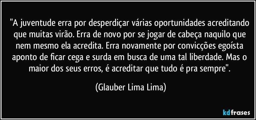 "A juventude erra por desperdiçar várias oportunidades acreditando que muitas virão. Erra de novo por se jogar de cabeça naquilo que nem mesmo ela acredita. Erra novamente por convicções egoísta aponto de ficar cega e surda em busca de uma tal liberdade. Mas o maior dos seus erros, é acreditar que tudo é pra sempre". (Glauber Lima Lima)