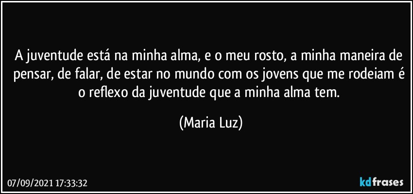 A juventude está na minha alma, e o meu rosto, a minha maneira de pensar, de falar, de estar no mundo com os jovens que me rodeiam é o reflexo da juventude que a minha alma tem. (Maria Luz)