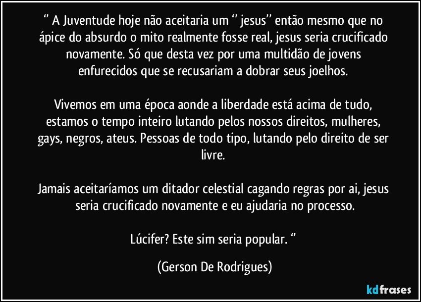 ‘’ A Juventude hoje não aceitaria um ‘’ jesus’’ então mesmo que no ápice do absurdo o mito realmente fosse real, jesus seria crucificado novamente. Só que desta vez por uma multidão de jovens enfurecidos que se recusariam a dobrar seus joelhos. 

Vivemos em uma época aonde a liberdade está acima de tudo, estamos o tempo inteiro lutando pelos nossos direitos, mulheres, gays, negros, ateus. Pessoas de todo tipo, lutando pelo direito de ser livre. 

Jamais aceitaríamos um ditador celestial cagando regras por ai, jesus seria crucificado novamente e eu ajudaria no processo.

Lúcifer? Este sim seria popular. ‘’ (Gerson De Rodrigues)