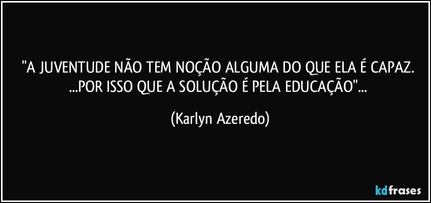 "A JUVENTUDE NÃO TEM NOÇÃO ALGUMA DO QUE ELA É CAPAZ.
...POR ISSO QUE A SOLUÇÃO É PELA EDUCAÇÃO"... (Karlyn Azeredo)