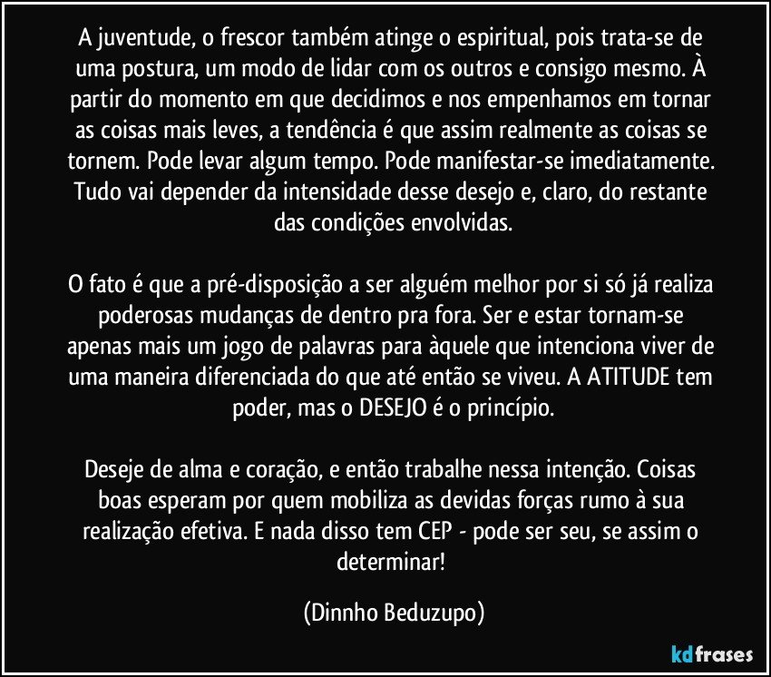 A juventude, o frescor também atinge o espiritual, pois trata-se de uma postura, um modo de lidar com os outros e consigo mesmo. À partir do momento em que decidimos e nos empenhamos em tornar as coisas mais leves, a tendência é que assim realmente as coisas se tornem. Pode levar algum tempo. Pode manifestar-se imediatamente. Tudo vai depender da intensidade desse desejo e, claro, do restante das condições envolvidas.

O fato é que a pré-disposição a ser alguém melhor por si só já realiza poderosas mudanças de dentro pra fora. Ser e estar tornam-se apenas mais um jogo de palavras para àquele que intenciona viver de uma maneira diferenciada do que até então se viveu. A ATITUDE tem poder, mas o DESEJO é o princípio.

Deseje de alma e coração, e então trabalhe nessa intenção. Coisas boas esperam por quem mobiliza as devidas forças rumo à sua realização efetiva. E nada disso tem CEP - pode ser seu, se assim o determinar! (Dinnho Beduzupo)