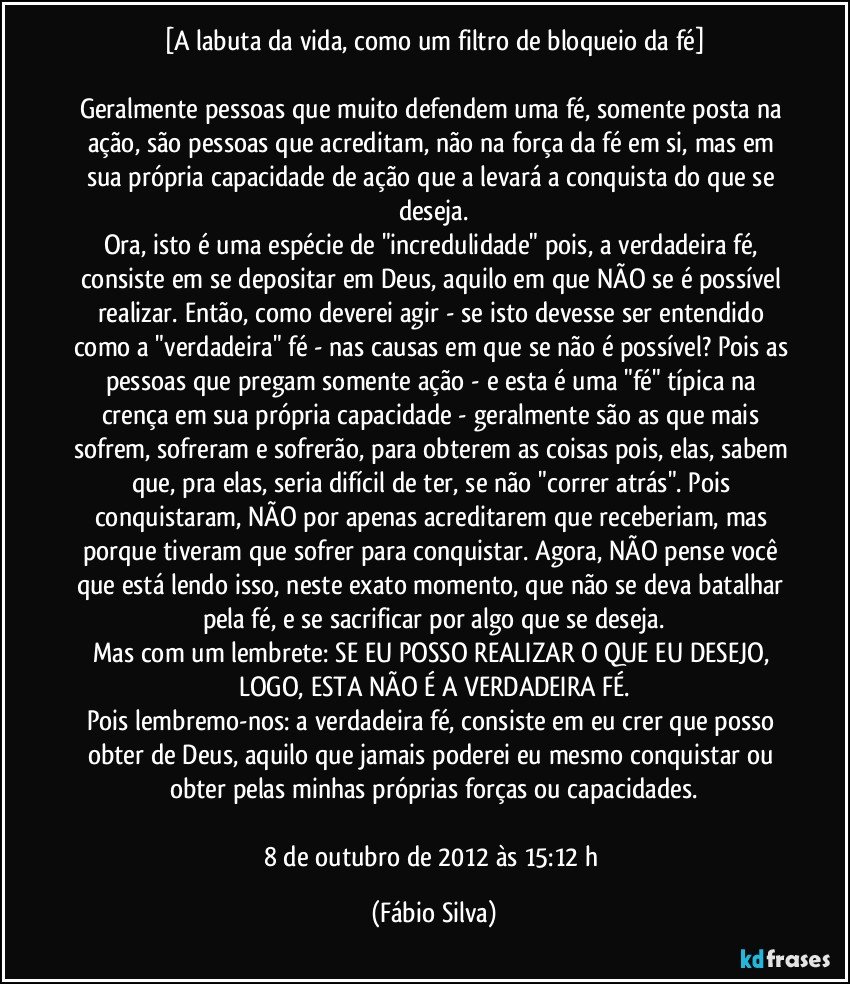 [A labuta da vida, como um filtro de bloqueio da fé]

Geralmente pessoas que muito defendem uma fé, somente posta na ação, são pessoas que acreditam, não na força da fé em si, mas em sua própria capacidade de ação que a levará a conquista do que se deseja.
Ora, isto é uma espécie de "incredulidade" pois, a verdadeira fé, consiste em se depositar em Deus, aquilo em que NÃO se é possível realizar. Então, como deverei agir - se isto devesse ser entendido como a "verdadeira" fé - nas causas em que se não é possível? Pois as pessoas que pregam somente ação - e esta é uma "fé" típica na crença em sua própria capacidade - geralmente são as que mais sofrem, sofreram e sofrerão, para obterem as coisas pois, elas, sabem que, pra elas, seria difícil de ter, se não "correr atrás". Pois conquistaram, NÃO por apenas acreditarem que receberiam, mas porque tiveram que sofrer para conquistar. Agora, NÃO pense você que está lendo isso, neste exato momento, que não se deva batalhar pela fé, e se sacrificar por algo que se deseja.
Mas com um lembrete: SE EU POSSO REALIZAR O QUE EU DESEJO, LOGO, ESTA NÃO É A VERDADEIRA FÉ.
Pois lembremo-nos: a verdadeira fé, consiste em eu crer que posso obter de Deus, aquilo que jamais poderei eu mesmo conquistar ou obter pelas minhas próprias forças ou capacidades.

8 de outubro de 2012 às 15:12 h (Fábio Silva)