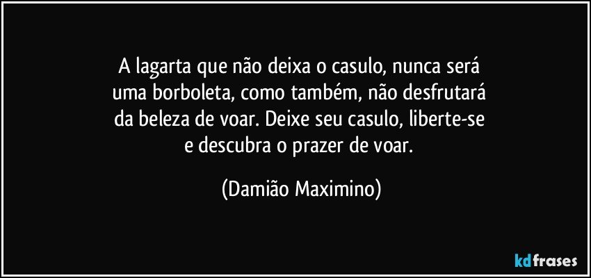 A lagarta que não deixa o casulo, nunca será 
uma borboleta, como também, não desfrutará 
da beleza de voar. Deixe seu casulo, liberte-se 
e descubra o prazer de voar. (Damião Maximino)