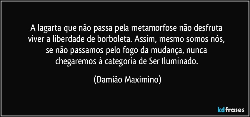 A lagarta que não passa pela metamorfose não desfruta 
viver a liberdade de borboleta. Assim, mesmo somos nós, 
se não passamos pelo fogo da mudança, nunca 
chegaremos à categoria de Ser Iluminado. (Damião Maximino)