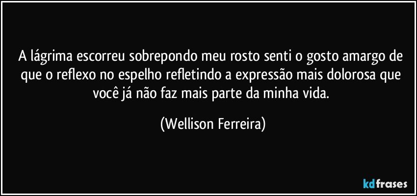 A lágrima escorreu sobrepondo meu rosto senti o gosto amargo de que o reflexo no espelho refletindo a expressão mais dolorosa que você já não faz mais parte da minha vida. (Wellison Ferreira)