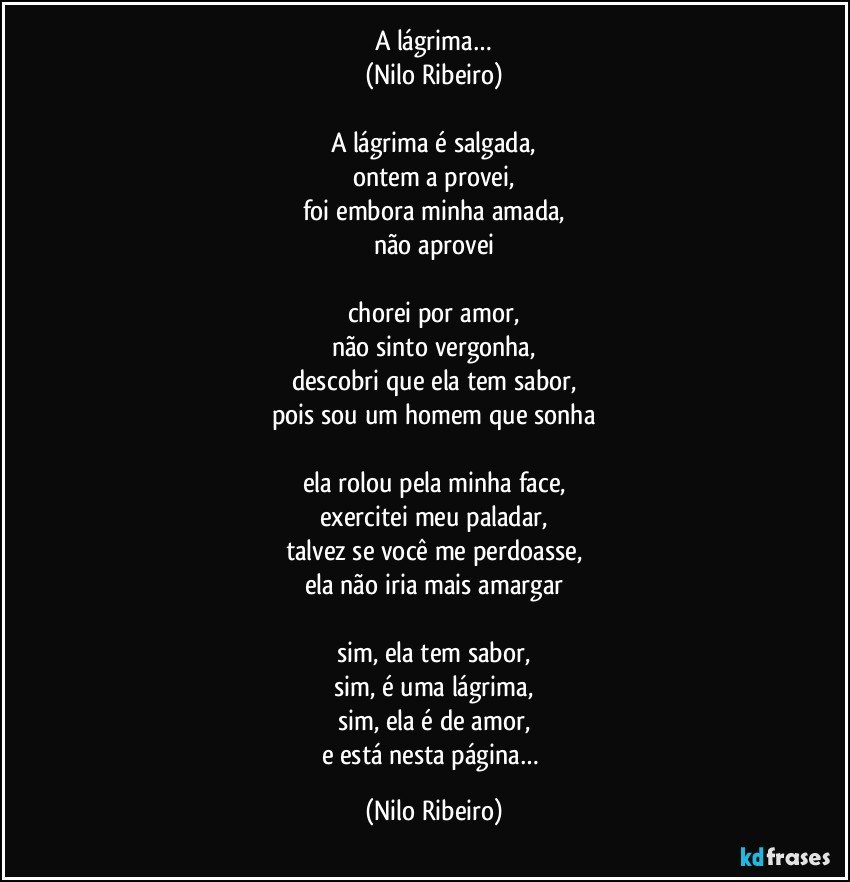 A lágrima…
(Nilo Ribeiro)

A lágrima é salgada,
ontem a provei,
foi embora minha amada,
não aprovei

chorei por amor,
não sinto vergonha,
descobri que ela tem sabor,
pois sou um homem que sonha

ela rolou pela minha face,
exercitei meu paladar,
talvez se você me perdoasse,
ela não iria mais amargar

sim, ela tem sabor,
sim, é uma lágrima,
sim, ela é de amor,
e está nesta página… (Nilo Ribeiro)