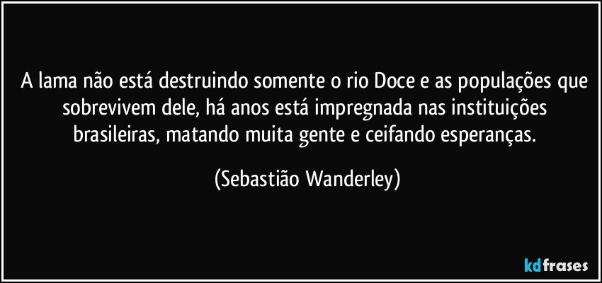 A lama não está destruindo somente o rio Doce e as populações que sobrevivem dele, há anos está impregnada nas instituições brasileiras, matando muita gente e ceifando esperanças. (Sebastião Wanderley)