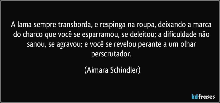 A lama sempre transborda, e respinga na roupa, deixando a marca do charco que você se esparramou, se deleitou; a dificuldade não sanou, se agravou; e você se revelou perante a um olhar perscrutador. (Aimara Schindler)