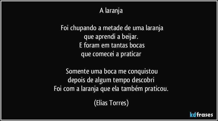 A laranja

    Foi chupando a metade de uma laranja
    que aprendi a beijar. 
    E foram em tantas bocas
    que comecei a praticar 

    Somente uma boca me conquistou
    depois de algum tempo descobri 
    Foi com a laranja que ela também praticou. (Elias Torres)