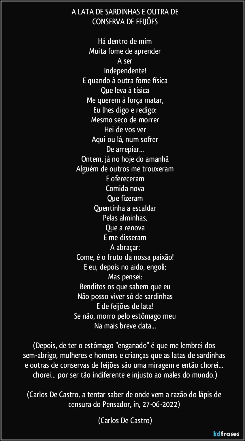 A LATA DE SARDINHAS E OUTRA DE
CONSERVA DE FEIJÕES

Há dentro de mim
Muita fome de aprender
A ser
Independente!
E quando à outra fome física
Que leva à tísica
Me querem à força matar,
Eu lhes digo e redigo:
Mesmo seco de morrer
Hei de vos ver
Aqui ou lá, num sofrer
De arrepiar...
Ontem, já no hoje do amanhã
Alguém de outros me trouxeram
E ofereceram
Comida nova
Que fizeram
Quentinha a escaldar
Pelas alminhas,
Que a renova
E me disseram
A abraçar:
Come, é o fruto da nossa paixão!
E eu, depois no aido, engoli;
Mas pensei:
Benditos os que sabem que eu
Não posso viver só de sardinhas
E de feijões de lata!
Se não, morro pelo estômago meu
Na mais breve data...

(Depois, de ter o estômago "enganado" é que me lembrei dos sem-abrigo, mulheres e homens e crianças que as latas de sardinhas e outras de conservas de feijões são uma miragem e então chorei... chorei... por ser tão indiferente e injusto ao males do mundo.)

(Carlos De Castro, a tentar saber de onde vem a razão do lápis de censura do Pensador, in, 27-06-2022) (Carlos De Castro)