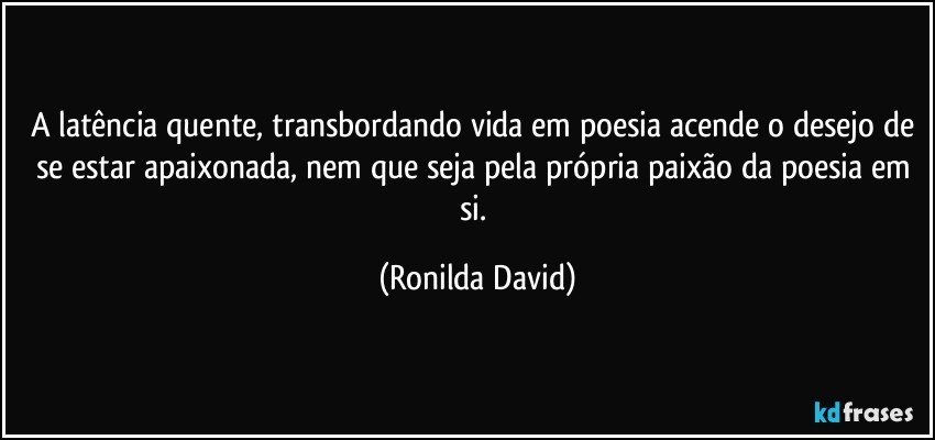 A latência quente, transbordando vida em poesia acende o desejo de se estar apaixonada, nem que seja pela própria paixão da poesia em si. (Ronilda David)