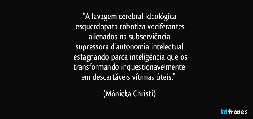 "A lavagem cerebral ideológica
 esquerdopata robotiza vociferantes
 alienados na subserviência 
supressora d'autonomia intelectual
 estagnando parca inteligência que os
 transformando inquestionavelmente 
em descartáveis vítimas úteis." (Mônicka Christi)