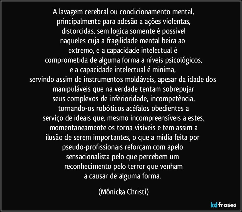 A lavagem cerebral ou condicionamento mental,
principalmente para adesão a ações violentas,
distorcidas, sem logica somente é possível
naqueles cuja a fragilidade mental beira ao 
extremo, e a capacidade intelectual é 
comprometida de alguma forma a níveis psicológicos,
e a capacidade intelectual é minima, 
servindo assim de instrumentos moldáveis, apesar da idade dos 
manipuláveis que na verdade tentam sobrepujar
seus complexos de inferioridade, incompetência,
tornando-os robóticos acéfalos obedientes a
serviço de ideais que, mesmo incompreensíveis a estes,
momentaneamente os torna visíveis e tem assim a
ilusão de serem importantes, o que a mídia feita por pseudo-profissionais reforçam com apelo 
sensacionalista pelo que percebem um 
reconhecimento pelo terror que venham
a causar de alguma forma. (Mônicka Christi)