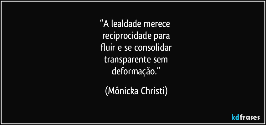 “A lealdade merece 
reciprocidade para
 fluir e se consolidar 
transparente sem
 deformação.” (Mônicka Christi)