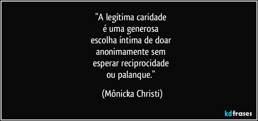 "A legítima caridade
é uma generosa
escolha íntima de doar
anonimamente sem
esperar reciprocidade
ou palanque." (Mônicka Christi)