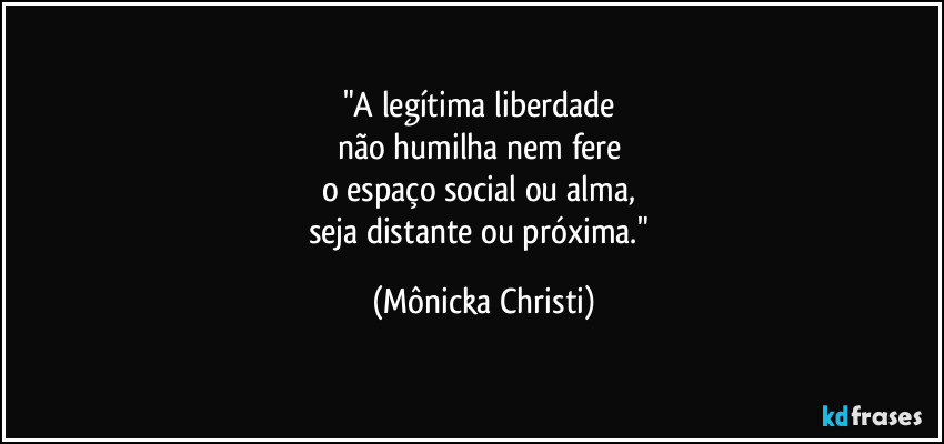 "A legítima liberdade 
não humilha nem fere 
o espaço social ou alma, 
seja distante ou próxima." (Mônicka Christi)