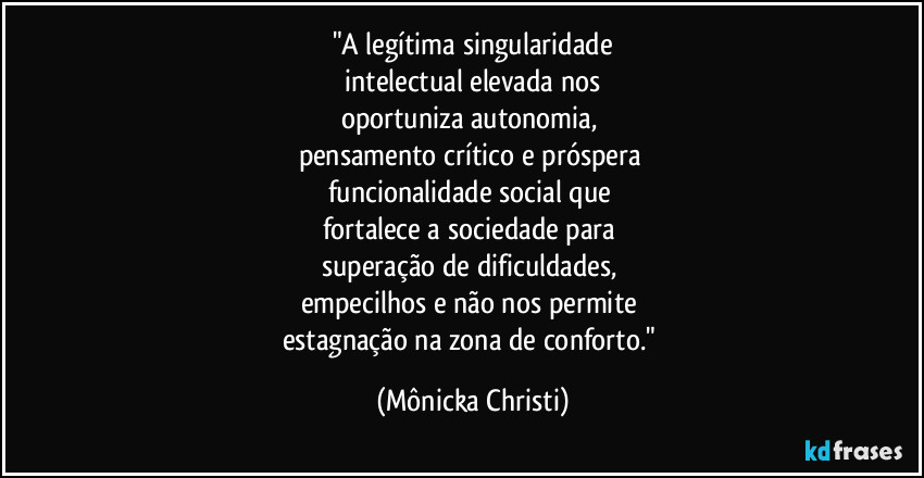"A legítima singularidade
intelectual elevada nos
oportuniza autonomia,
pensamento crítico e próspera
funcionalidade social que
fortalece a sociedade para
superação de dificuldades,
empecilhos e não nos permite
estagnação na zona de conforto." (Mônicka Christi)