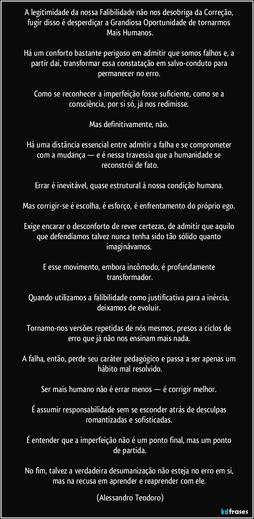 A legitimidade da nossa Falibilidade não nos desobriga da Correção, fugir disso é desperdiçar a Grandiosa Oportunidade de tornarmos Mais Humanos.

Há um conforto bastante perigoso em admitir que somos falhos e, a partir daí, transformar essa constatação em salvo-conduto para permanecer no erro. 

Como se reconhecer a imperfeição fosse suficiente, como se a consciência, por si só, já nos redimisse. 

Mas definitivamente, não. 

Há uma distância essencial entre admitir a falha e se comprometer com a mudança — e é nessa travessia que a humanidade se reconstrói de fato.

Errar é inevitável, quase estrutural à nossa condição humana. 

Mas corrigir-se é escolha, é esforço, é enfrentamento do próprio ego. 

Exige encarar o desconforto de rever certezas, de admitir que aquilo que defendíamos talvez nunca tenha sido tão sólido quanto imaginávamos. 

E esse movimento, embora incômodo, é profundamente transformador.

Quando utilizamos a falibilidade como justificativa para a inércia, deixamos de evoluir. 

Tornamo-nos versões repetidas de nós mesmos, presos a ciclos de erro que já não nos ensinam mais nada. 

A falha, então, perde seu caráter pedagógico e passa a ser apenas um hábito mal resolvido.

Ser mais humano não é errar menos — é corrigir melhor. 

É assumir responsabilidade sem se esconder atrás de desculpas romantizadas e sofisticadas. 

É entender que a imperfeição não é um ponto final, mas um ponto de partida.

No fim, talvez a verdadeira desumanização não esteja no erro em si, mas na recusa em aprender e reaprender com ele. (Alessandro Teodoro)