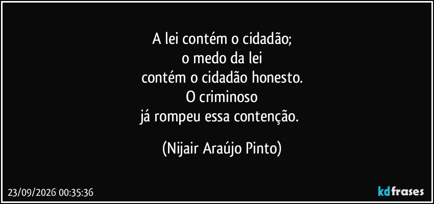 A lei contém o cidadão;
o medo da lei
contém o cidadão honesto.
O criminoso
já rompeu essa contenção. (Nijair Araújo Pinto)