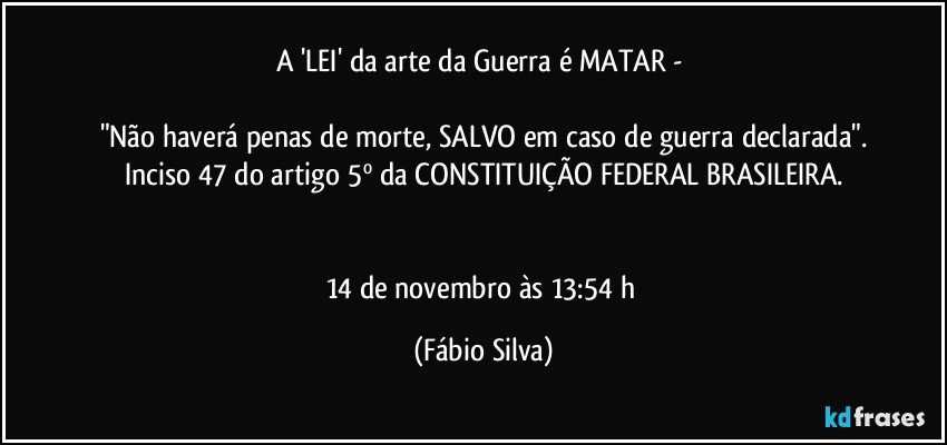 A 'LEI' da arte da Guerra é MATAR - 

"Não haverá penas de morte, SALVO em caso de guerra declarada".
Inciso 47 do artigo 5º da CONSTITUIÇÃO FEDERAL BRASILEIRA.


14 de novembro às 13:54 h (Fábio Silva)