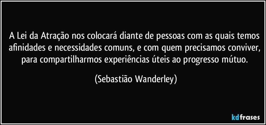A Lei da Atração nos colocará diante de pessoas com as quais temos afinidades e necessidades comuns,  e com quem precisamos conviver, para compartilharmos experiências úteis ao progresso mútuo. (Sebastião Wanderley)