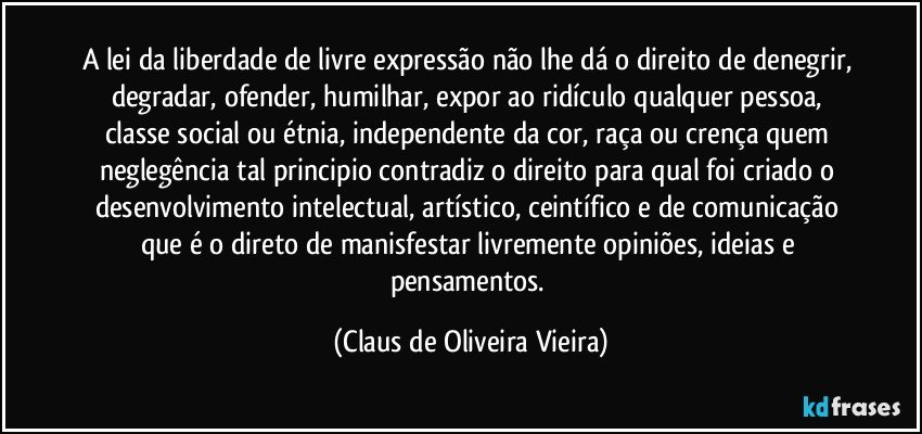 A lei da liberdade de livre expressão não lhe dá o direito de denegrir, degradar, ofender, humilhar, expor ao ridículo qualquer pessoa, classe social ou étnia, independente da cor, raça ou crença quem neglegência tal principio contradiz o direito para qual foi criado o desenvolvimento intelectual, artístico, ceintífico e de comunicação que é o direto de manisfestar livremente opiniões, ideias e pensamentos. (Claus de Oliveira Vieira)