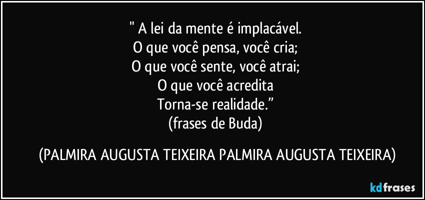 "  A lei da mente é implacável. 
O que você pensa, você cria; 
O que você sente, você atrai; 
O que você acredita 
Torna-se realidade.” 
(frases de Buda) (PALMIRA AUGUSTA TEIXEIRA PALMIRA AUGUSTA TEIXEIRA)