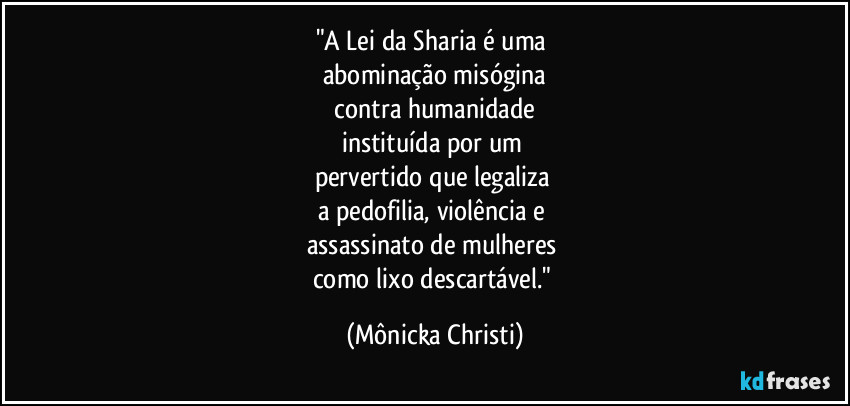 "A Lei da Sharia é uma
abominação misógina
contra humanidade
instituída por um
pervertido que legaliza
a pedofilia, violência e
assassinato de mulheres
como lixo descartável." (Mônicka Christi)