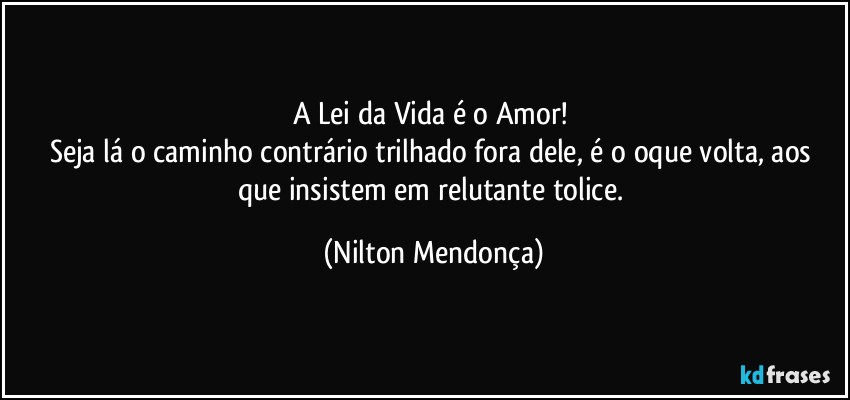 A Lei da Vida é o Amor! 
Seja lá o caminho contrário trilhado fora dele, é o oque volta, aos que insistem em relutante tolice. (Nilton Mendonça)