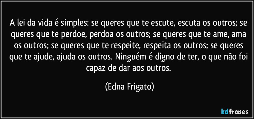 A lei da vida é simples: se queres que te escute, escuta os outros; se queres que te perdoe, perdoa os outros; se queres que te ame, ama os outros; se queres que te respeite, respeita os outros; se queres que te ajude, ajuda os outros. Ninguém é digno de ter, o que não foi capaz de dar aos outros. (Edna Frigato)