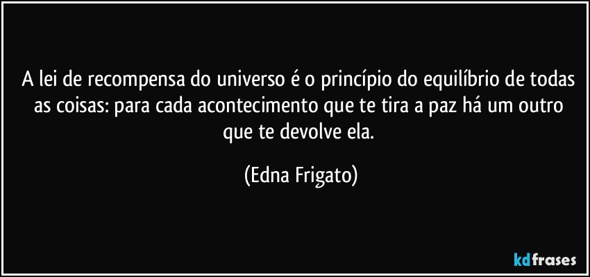 A lei de recompensa do universo é o princípio do equilíbrio de todas as coisas: para cada acontecimento que te tira a paz há um outro que te devolve ela. (Edna Frigato)