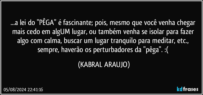 ...a lei do "PÊGA" é  fascinante; pois, mesmo que você venha chegar mais cedo em algUM lugar, ou também venha se isolar para fazer algo com calma, buscar um lugar tranquilo para meditar, etc., sempre, haverão os perturbadores da "pêga". :( (KABRAL ARAUJO)