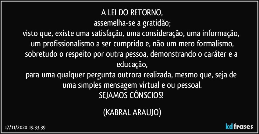 A LEI DO RETORNO,
assemelha-se a gratidão;
visto que, existe uma satisfação, uma consideração, uma informação, um profissionalismo a ser cumprido e, não um mero formalismo,
sobretudo o respeito por outra pessoa, demonstrando o caráter e a educação,
para uma qualquer pergunta outrora realizada, mesmo que, seja de uma simples mensagem virtual e/ou pessoal.
SEJAMOS CÔNSCIOS! (KABRAL ARAUJO)