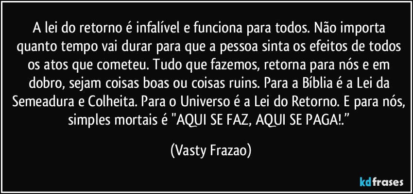 A lei do retorno é infalível e funciona para todos. Não importa quanto tempo vai durar para que a pessoa sinta os efeitos de todos os atos que cometeu. Tudo que fazemos, retorna para nós e em dobro, sejam coisas boas ou coisas ruins. Para a Bíblia é a Lei da Semeadura e Colheita. Para o Universo é a Lei do Retorno. E para nós, simples mortais é "AQUI SE FAZ, AQUI SE PAGA!.” (Vasty Frazao)