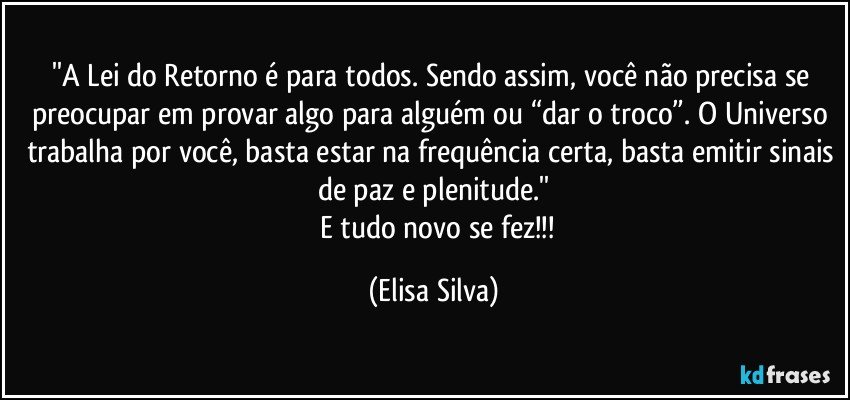 ''A Lei do Retorno é para todos. Sendo assim, você não precisa se preocupar em provar algo para alguém ou “dar o troco”. O Universo trabalha por você, basta estar na frequência certa, basta emitir sinais de paz e plenitude.''
     E tudo novo se fez!!! (Elisa Silva)