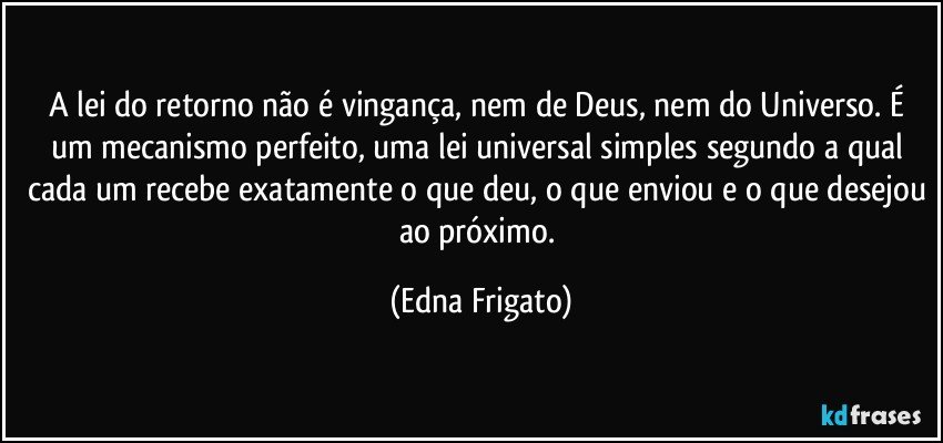 A lei do retorno não é vingança, nem de Deus, nem do Universo. É um mecanismo perfeito, uma lei universal simples segundo a qual cada um recebe exatamente o que deu, o que enviou e o que desejou ao próximo. (Edna Frigato)