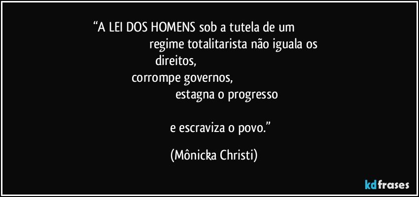 “A LEI DOS HOMENS sob a tutela de um                                                                                                  regime totalitarista não iguala os direitos,                                                                                         corrompe governos,                                                                                                                                  estagna o progresso                                                                                                                                                 e escraviza o povo.” (Mônicka Christi)