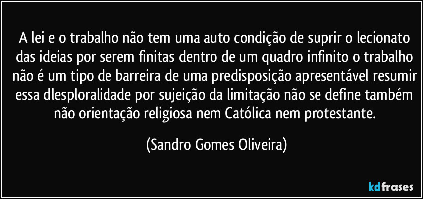 A lei e o trabalho não tem uma auto condição de suprir o lecionato das ideias por serem finitas dentro de um quadro infinito o trabalho não é um tipo de barreira de uma predisposição apresentável resumir essa dlesploralidade por sujeição da limitação não se define também não orientação religiosa nem Católica nem protestante. (Sandro Gomes Oliveira)