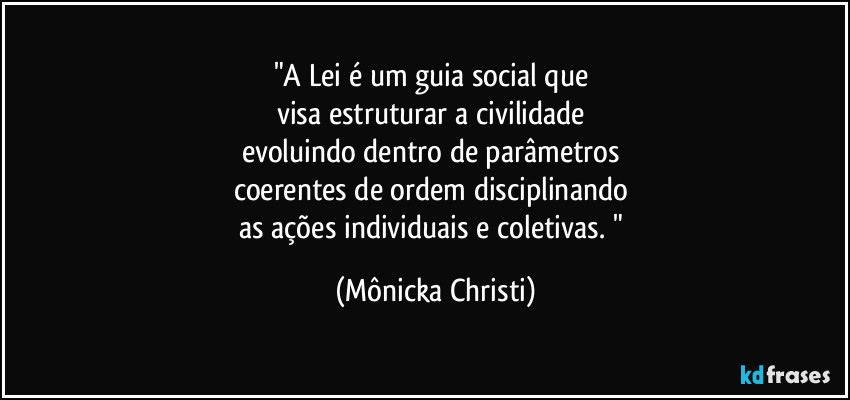 "A Lei é um guia social que 
visa estruturar a civilidade 
evoluindo dentro de parâmetros 
coerentes de ordem disciplinando 
as ações individuais e coletivas. " (Mônicka Christi)