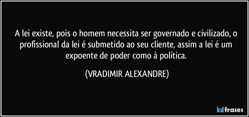 A lei existe, pois o homem necessita ser governado e civilizado, o profissional da lei é submetido ao seu cliente, assim a lei é um expoente de poder como à política. (VRADIMIR ALEXANDRE)