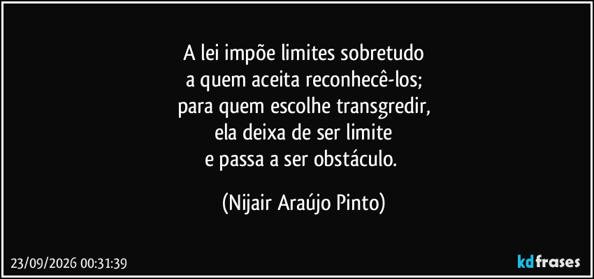 A lei impõe limites sobretudo
a quem aceita reconhecê-los;
para quem escolhe transgredir,
ela deixa de ser limite
e passa a ser obstáculo. (Nijair Araújo Pinto)
