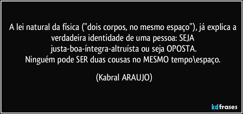 A lei natural da física ("dois corpos, no mesmo espaço"), já explica a verdadeira identidade de uma pessoa: SEJA justa-boa-íntegra-altruísta ou seja OPOSTA.
Ninguém pode SER duas cousas no MESMO tempo\espaço. (KABRAL ARAUJO)