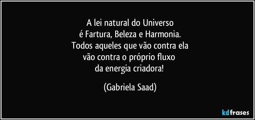 A lei natural do Universo
é Fartura, Beleza e Harmonia.
Todos aqueles que vão contra ela
vão contra o próprio fluxo 
da energia criadora! (Gabriela Saad)