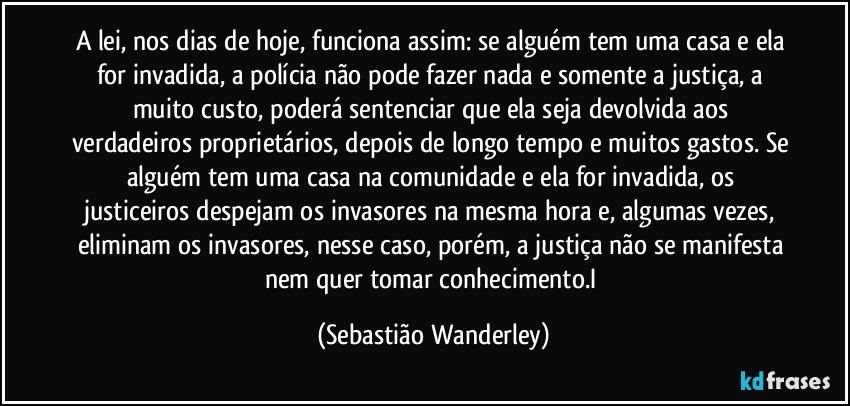 A lei, nos dias de hoje, funciona assim: se alguém tem uma casa e ela for invadida, a polícia não pode fazer nada e somente a justiça, a muito custo, poderá sentenciar que ela seja devolvida aos verdadeiros proprietários, depois de longo tempo e muitos gastos. Se alguém tem uma casa na comunidade e ela for invadida, os justiceiros despejam os invasores na mesma hora e, algumas vezes, eliminam os invasores, nesse caso, porém, a justiça não se manifesta nem quer tomar conhecimento.I (Sebastião Wanderley)