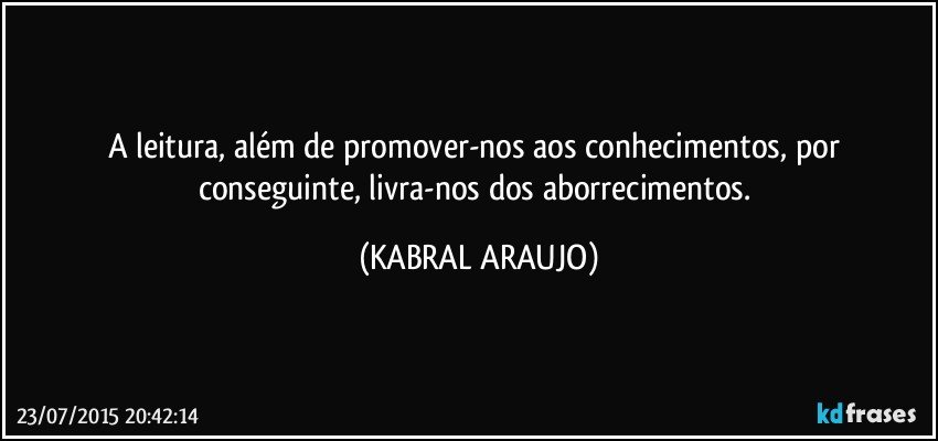 A leitura, além de promover-nos aos conhecimentos, por conseguinte, livra-nos dos aborrecimentos. (KABRAL ARAUJO)