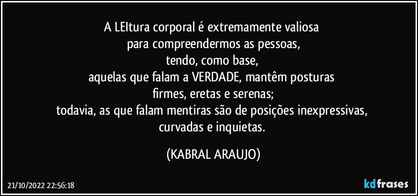 A LEItura corporal é extremamente valiosa 
para compreendermos as pessoas,
tendo, como base, 
aquelas que falam a VERDADE, mantêm posturas 
firmes, eretas e serenas;
todavia, as que falam mentiras são de posições inexpressivas, curvadas e inquietas. (KABRAL ARAUJO)